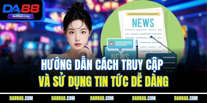 Hướng dẫn cách truy cập và sử dụng tin tức dễ dàng